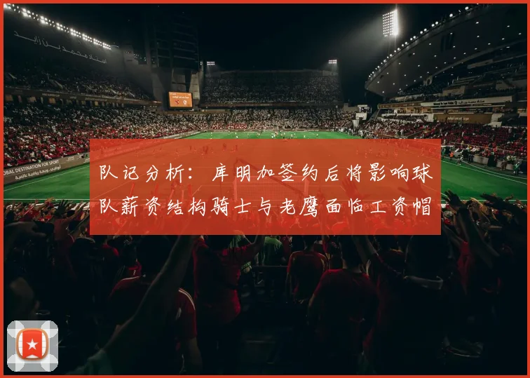 队记分析：库明加签约后将影响球队薪资结构骑士与老鹰面临工资帽挑战